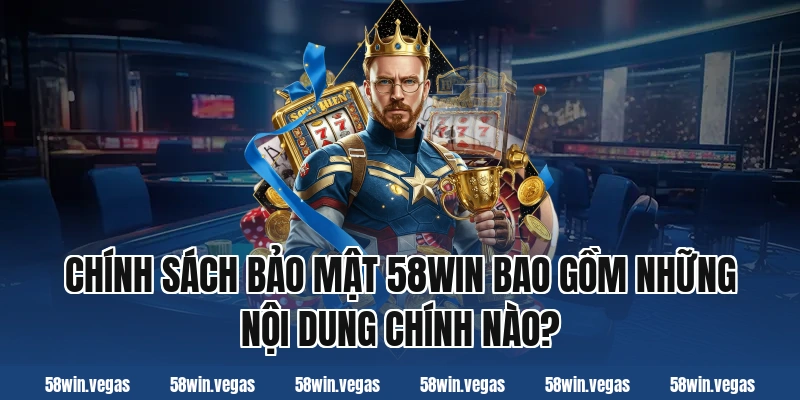Chính sách bảo mật 58win bao gồm những nội dung chính nào?